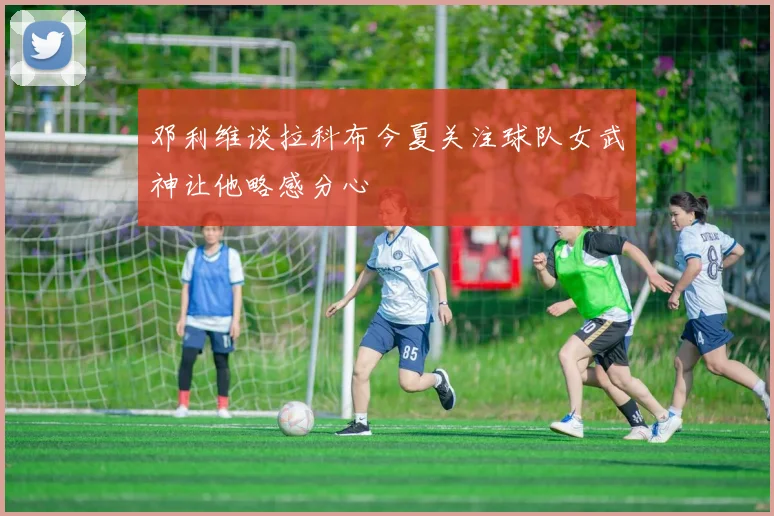 邓利维谈拉科布今夏关注球队女武神让他略感分心