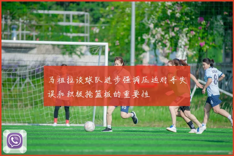 马祖拉谈球队进步强调压迫对手失误和积极抢篮板的重要性