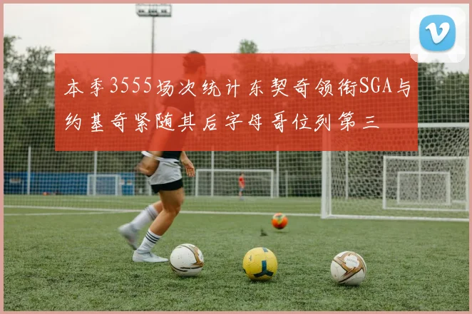 本季3555场次统计东契奇领衔SGA与约基奇紧随其后字母哥位列第三