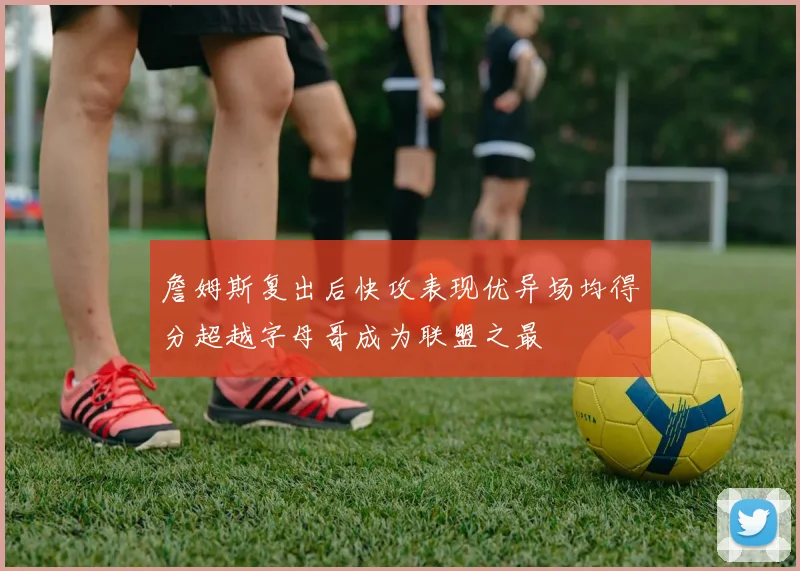 詹姆斯复出后快攻表现优异场均得分超越字母哥成为联盟之最