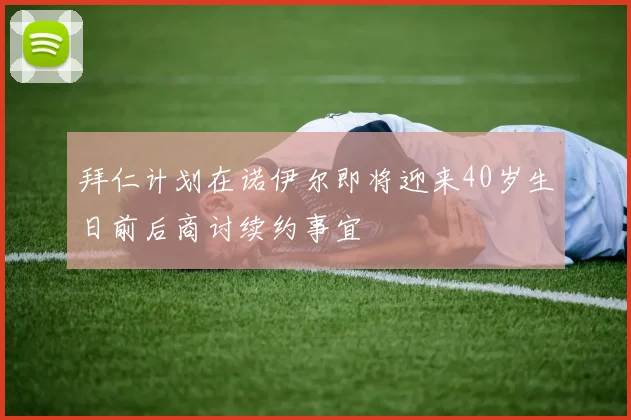 拜仁计划在诺伊尔即将迎来40岁生日前后商讨续约事宜