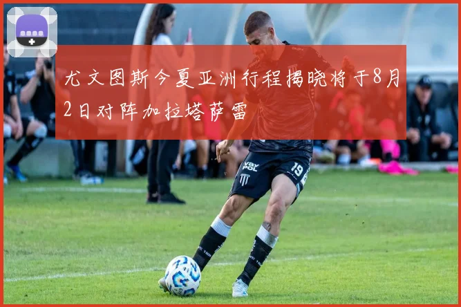 尤文图斯今夏亚洲行程揭晓将于8月2日对阵加拉塔萨雷