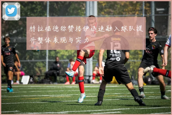 特拉福德称赞格伊迅速融入球队提升整体表现与实力
