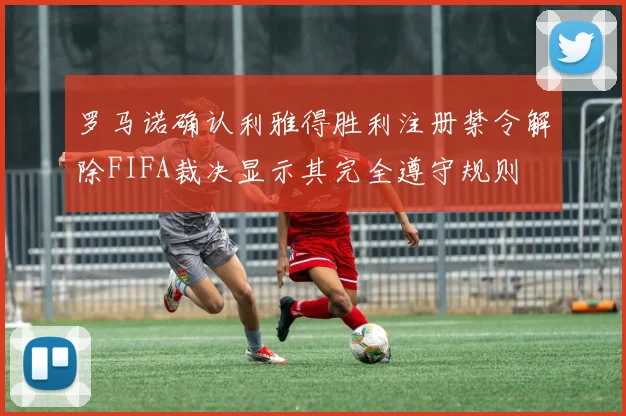 罗马诺确认利雅得胜利注册禁令解除FIFA裁决显示其完全遵守规则