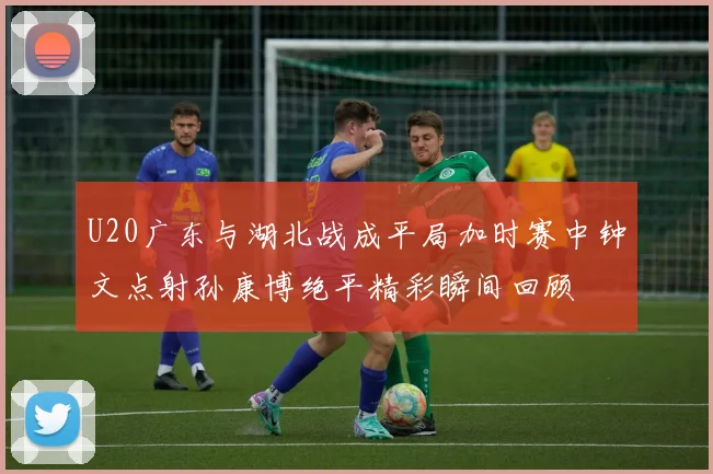 U20广东与湖北战成平局加时赛中钟文点射孙康博绝平精彩瞬间回顾