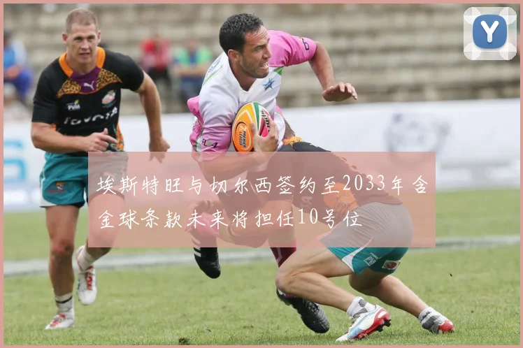 埃斯特旺与切尔西签约至2033年含金球条款未来将担任10号位