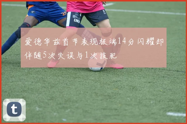 爱德华兹首节表现极端14分闪耀却伴随5次失误与1次技犯