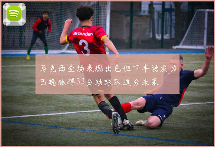 马克西全场表现出色但下半场发力已晚独得33分助球队追分未果
