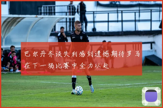 巴尔丹齐谈失利感到遗憾期待罗马在下一场比赛中全力以赴