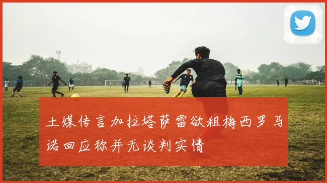土媒传言加拉塔萨雷欲租梅西罗马诺回应称并无谈判实情