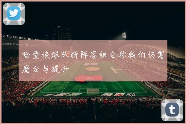 哈登谈球队新阵容组合称我们仍需磨合与提升