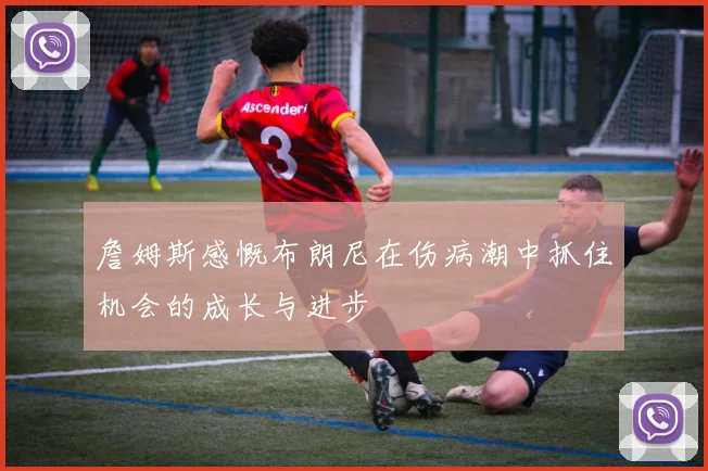 詹姆斯感慨布朗尼在伤病潮中抓住机会的成长与进步