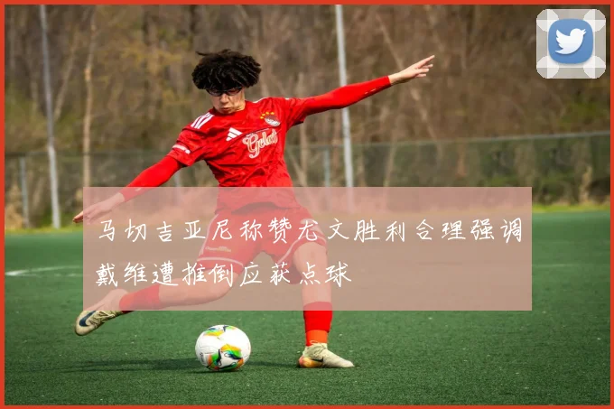 马切吉亚尼称赞尤文胜利合理强调戴维遭推倒应获点球