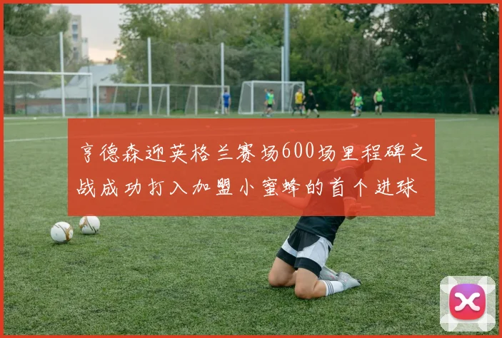 亨德森迎英格兰赛场600场里程碑之战成功打入加盟小蜜蜂的首个进球