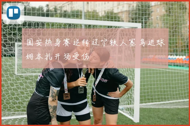 国安热身赛逆转辽宁铁人塞鸟进球姆本扎开场受伤