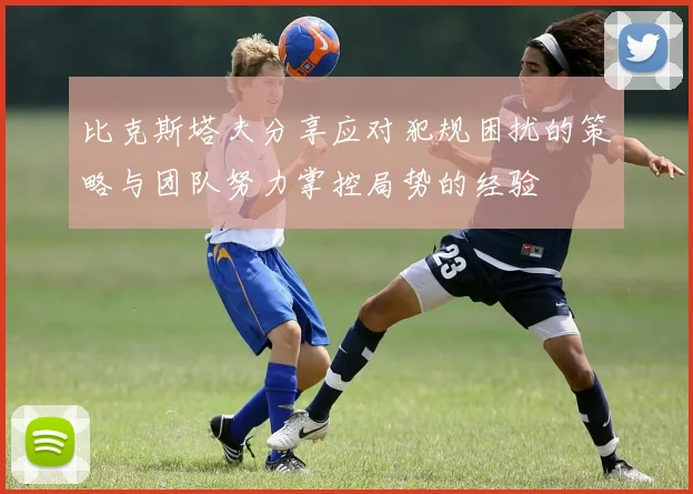 比克斯塔夫分享应对犯规困扰的策略与团队努力掌控局势的经验