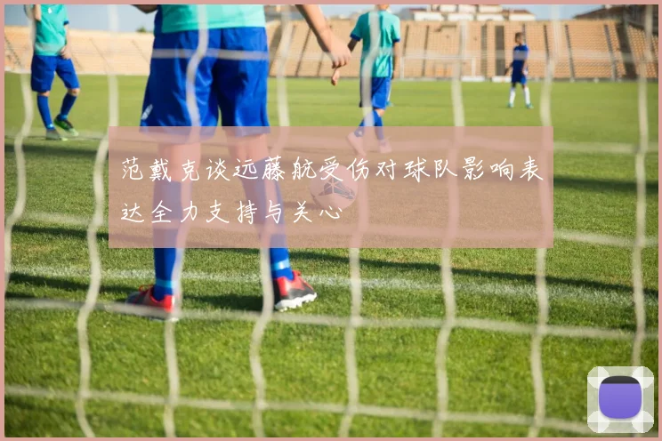 范戴克谈远藤航受伤对球队影响表达全力支持与关心